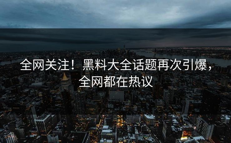 全网关注！黑料大全话题再次引爆，全网都在热议