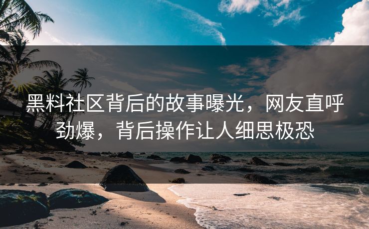黑料社区背后的故事曝光，网友直呼劲爆，背后操作让人细思极恐