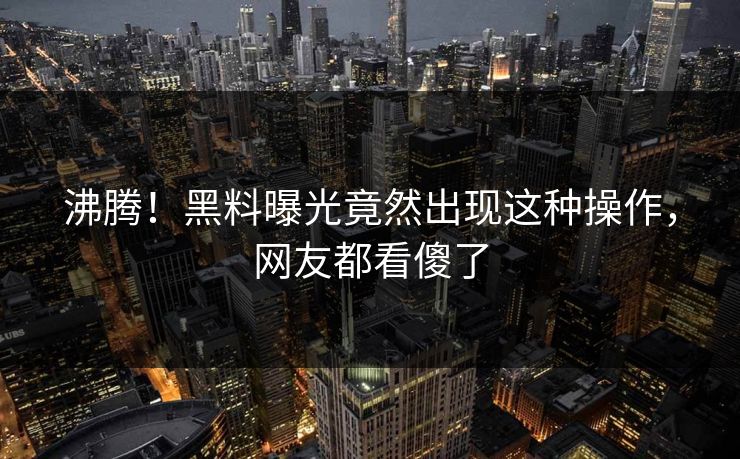 沸腾！黑料曝光竟然出现这种操作，网友都看傻了