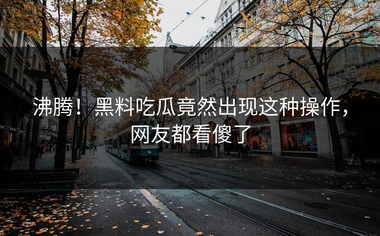 沸腾！黑料吃瓜竟然出现这种操作，网友都看傻了