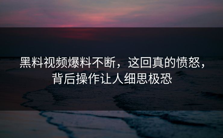 黑料视频爆料不断，这回真的愤怒，背后操作让人细思极恐