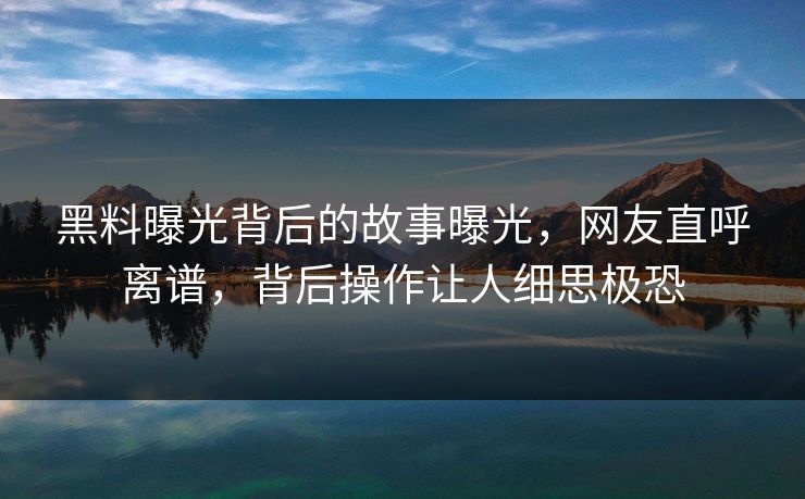黑料曝光背后的故事曝光，网友直呼离谱，背后操作让人细思极恐