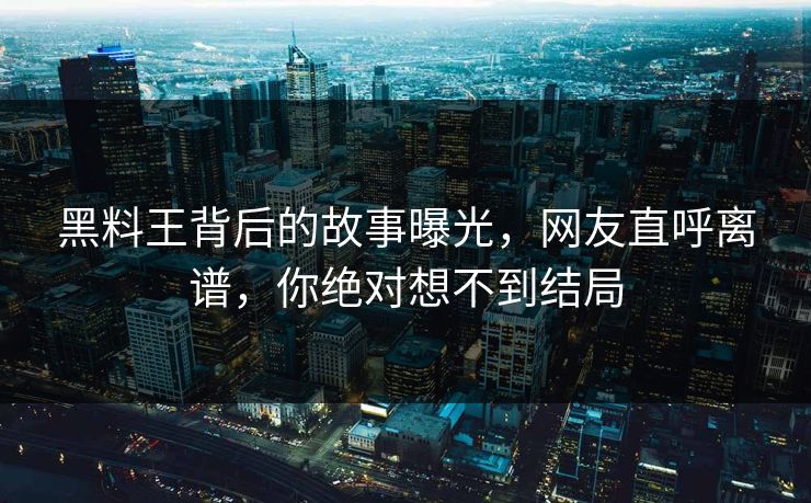 黑料王背后的故事曝光，网友直呼离谱，你绝对想不到结局