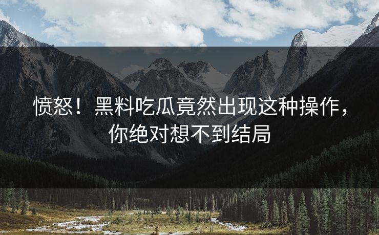 愤怒！黑料吃瓜竟然出现这种操作，你绝对想不到结局