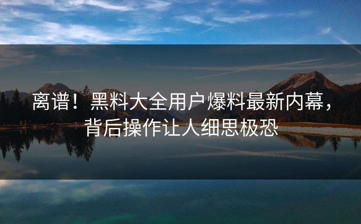 离谱！黑料大全用户爆料最新内幕，背后操作让人细思极恐