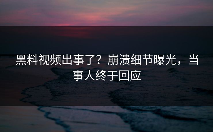 黑料视频出事了？崩溃细节曝光，当事人终于回应