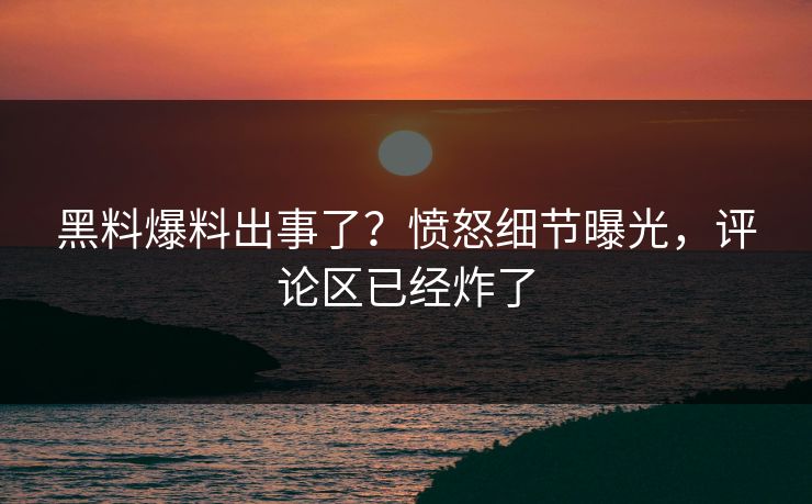 黑料爆料出事了？愤怒细节曝光，评论区已经炸了