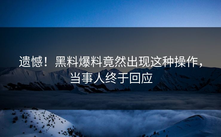 遗憾！黑料爆料竟然出现这种操作，当事人终于回应