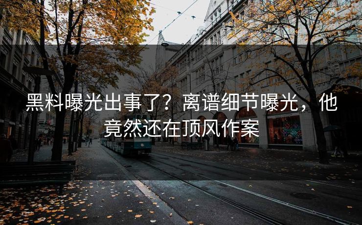 黑料曝光出事了？离谱细节曝光，他竟然还在顶风作案