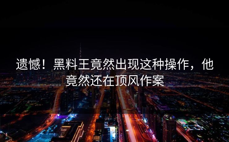 遗憾！黑料王竟然出现这种操作，他竟然还在顶风作案