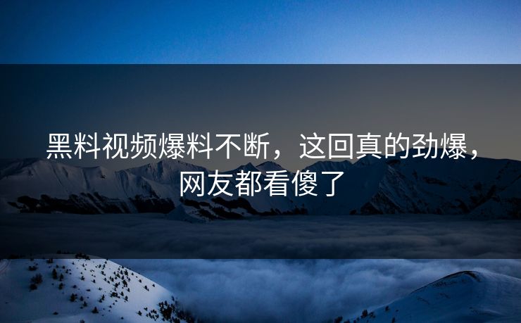 黑料视频爆料不断，这回真的劲爆，网友都看傻了