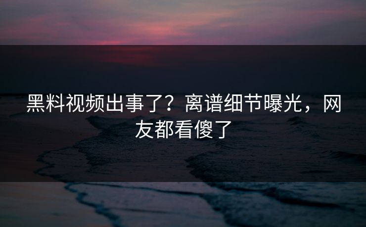 黑料视频出事了？离谱细节曝光，网友都看傻了