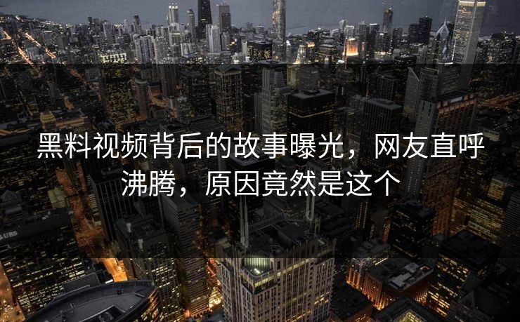 黑料视频背后的故事曝光，网友直呼沸腾，原因竟然是这个