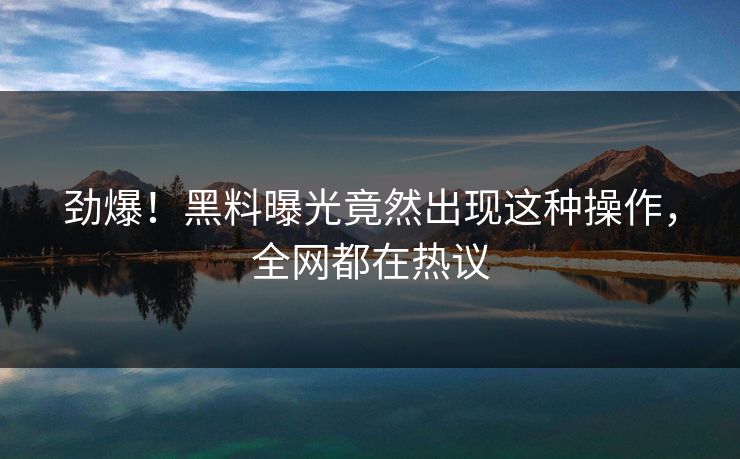 劲爆！黑料曝光竟然出现这种操作，全网都在热议