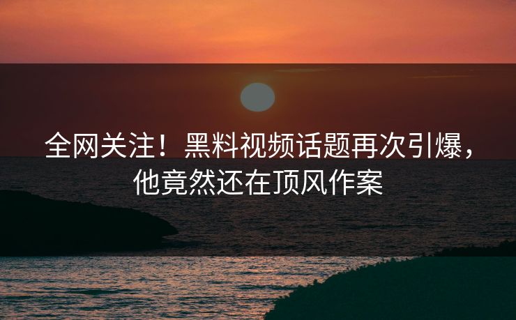 全网关注！黑料视频话题再次引爆，他竟然还在顶风作案