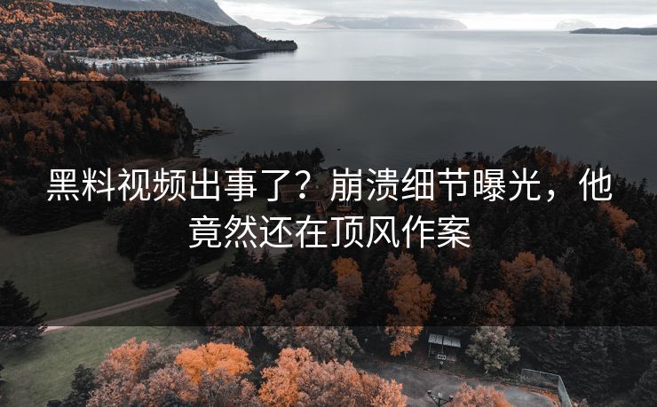 黑料视频出事了？崩溃细节曝光，他竟然还在顶风作案