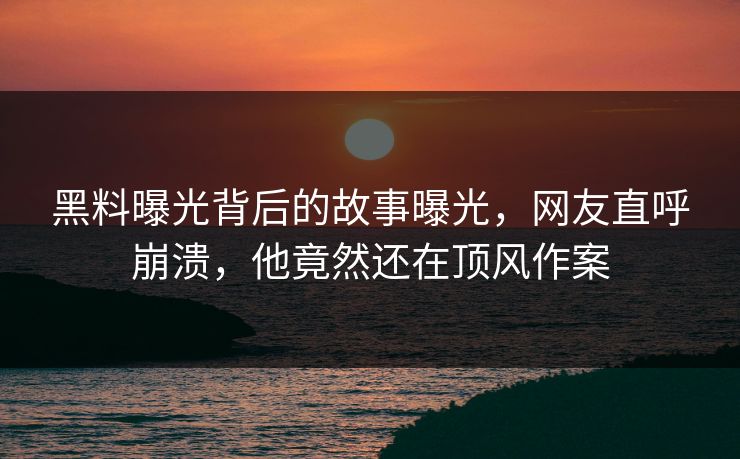黑料曝光背后的故事曝光，网友直呼崩溃，他竟然还在顶风作案