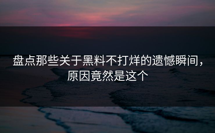 盘点那些关于黑料不打烊的遗憾瞬间，原因竟然是这个