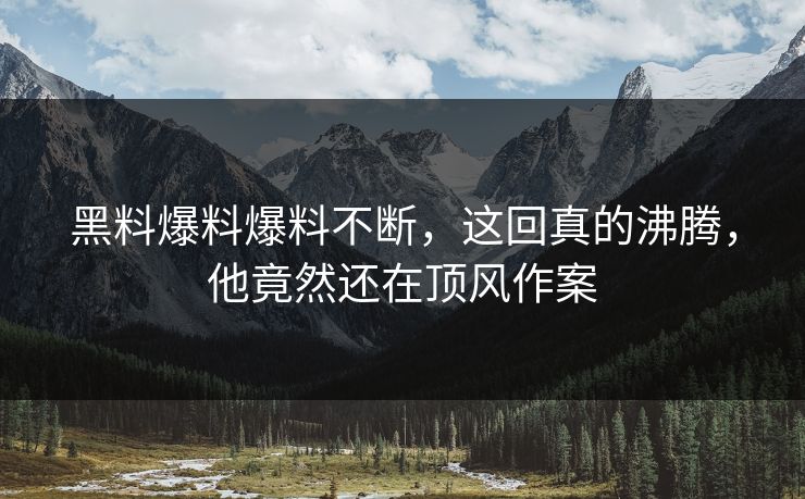 黑料爆料爆料不断，这回真的沸腾，他竟然还在顶风作案