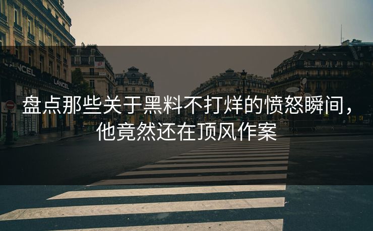 盘点那些关于黑料不打烊的愤怒瞬间，他竟然还在顶风作案