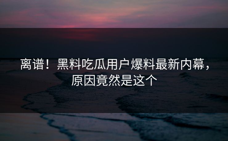 离谱！黑料吃瓜用户爆料最新内幕，原因竟然是这个