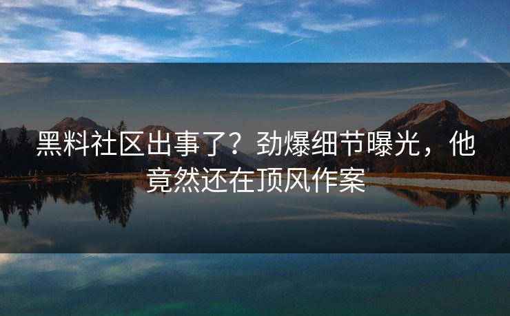 黑料社区出事了？劲爆细节曝光，他竟然还在顶风作案