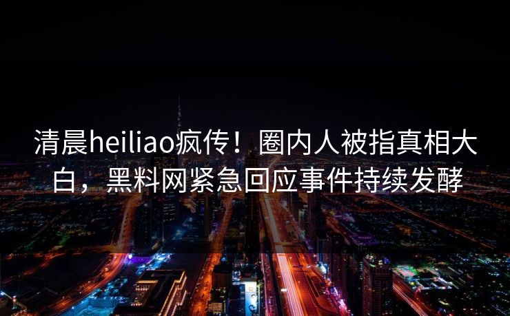 清晨heiliao疯传！圈内人被指真相大白，黑料网紧急回应事件持续发酵