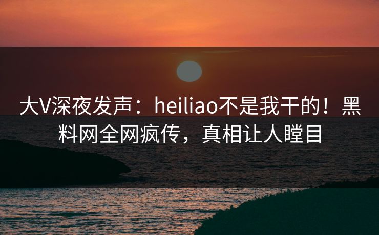 大V深夜发声：heiliao不是我干的！黑料网全网疯传，真相让人瞠目