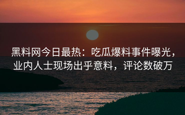 黑料网今日最热：吃瓜爆料事件曝光，业内人士现场出乎意料，评论数破万