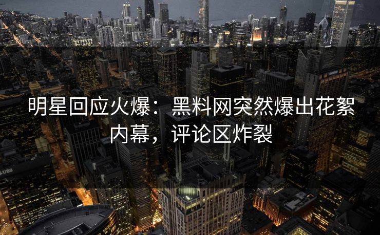 明星回应火爆：黑料网突然爆出花絮内幕，评论区炸裂