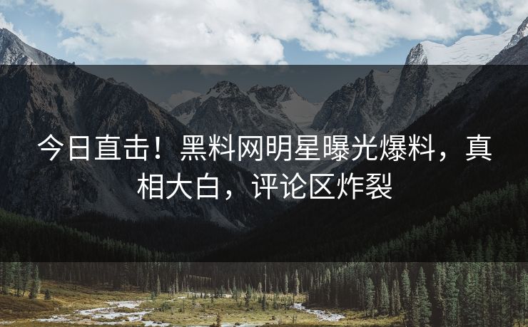 今日直击！黑料网明星曝光爆料，真相大白，评论区炸裂