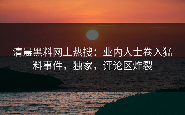 清晨黑料网上热搜：业内人士卷入猛料事件，独家，评论区炸裂
