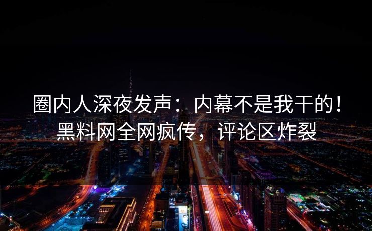 圈内人深夜发声：内幕不是我干的！黑料网全网疯传，评论区炸裂