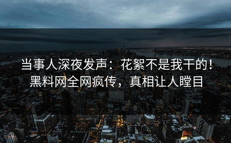 当事人深夜发声：花絮不是我干的！黑料网全网疯传，真相让人瞠目