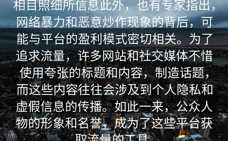 相目照细所信息此外，也有专家指出，网络暴力和恶意炒作现象的背后，可能与平台的盈利模式密切相关。为了追求流量，许多网站和社交媒体不惜使用夸张的标题和内容，制造话题，而这些内容往往会涉及到个人隐私和虚假信息的传播。如此一来，公众人物的形象和名誉，成为了这些平台获取流量的工具。