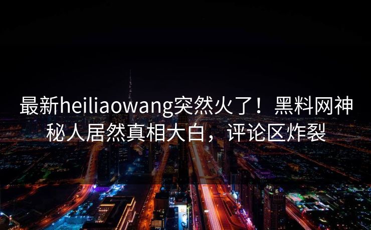 最新heiliaowang突然火了！黑料网神秘人居然真相大白，评论区炸裂