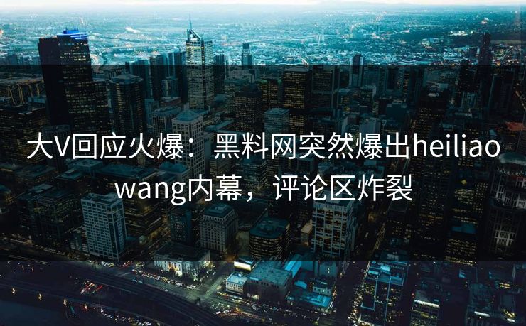 大V回应火爆：黑料网突然爆出heiliaowang内幕，评论区炸裂
