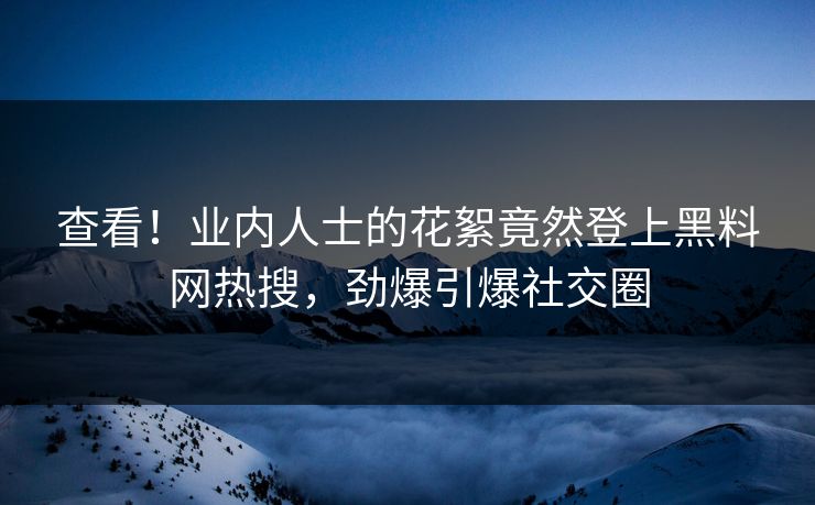 查看！业内人士的花絮竟然登上黑料网热搜，劲爆引爆社交圈