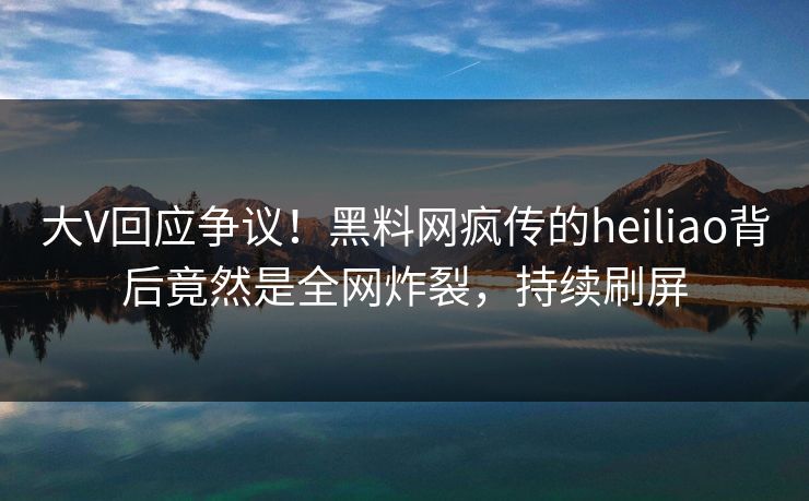 大V回应争议！黑料网疯传的heiliao背后竟然是全网炸裂，持续刷屏