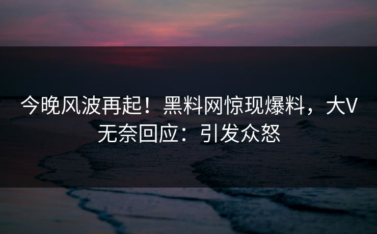 今晚风波再起！黑料网惊现爆料，大V无奈回应：引发众怒