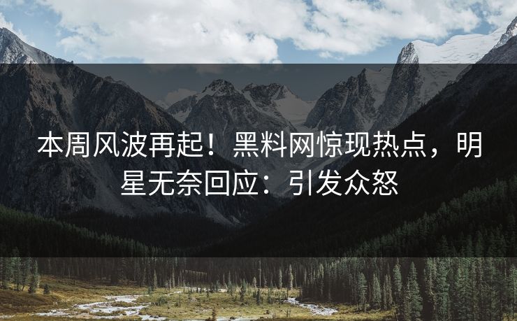 本周风波再起！黑料网惊现热点，明星无奈回应：引发众怒