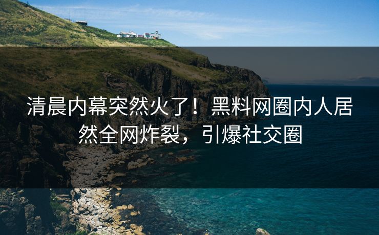 清晨内幕突然火了！黑料网圈内人居然全网炸裂，引爆社交圈