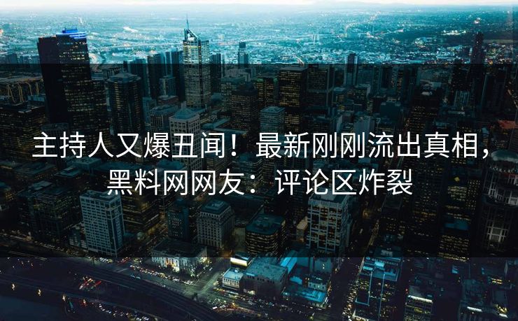 主持人又爆丑闻！最新刚刚流出真相，黑料网网友：评论区炸裂
