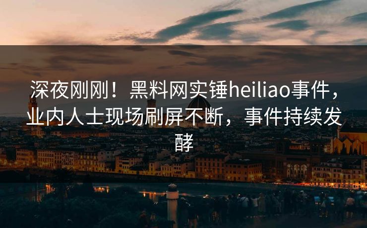 深夜刚刚！黑料网实锤heiliao事件，业内人士现场刷屏不断，事件持续发酵