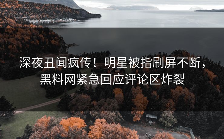 深夜丑闻疯传！明星被指刷屏不断，黑料网紧急回应评论区炸裂