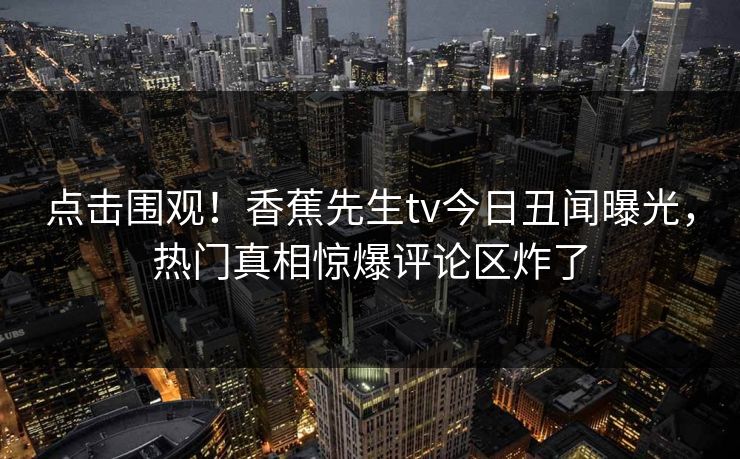 点击围观！香蕉先生tv今日丑闻曝光，热门真相惊爆评论区炸了
