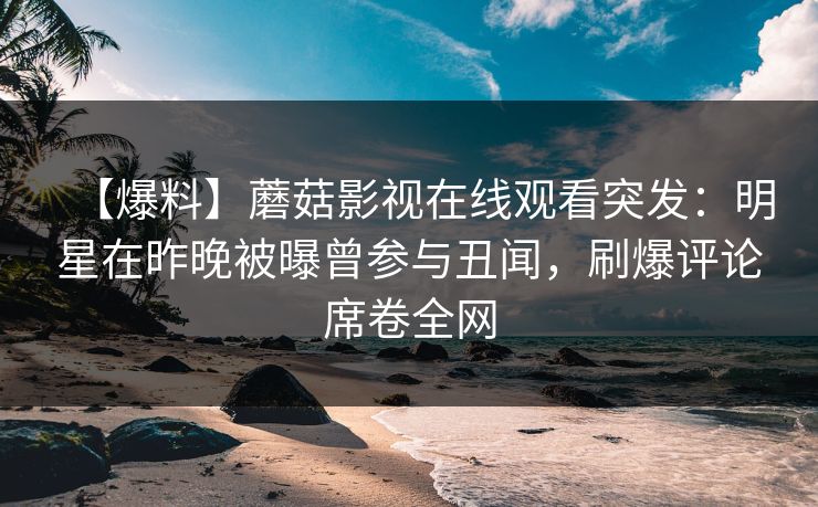 【爆料】蘑菇影视在线观看突发：明星在昨晚被曝曾参与丑闻，刷爆评论席卷全网