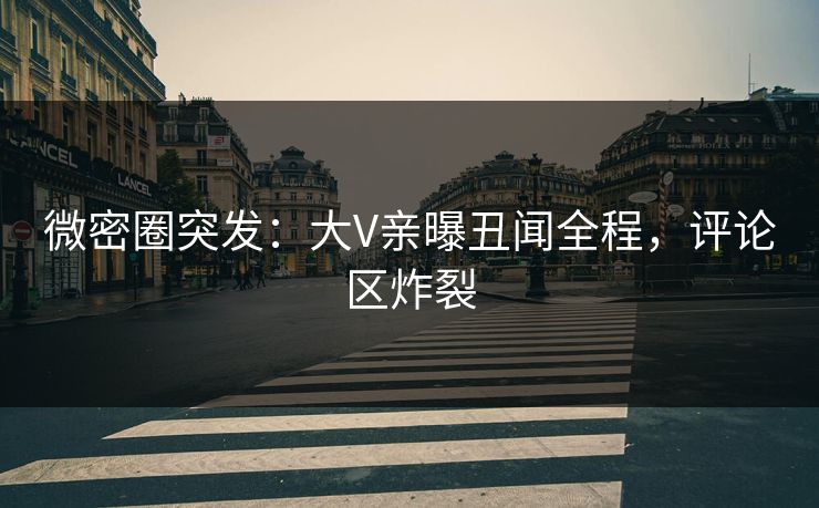 微密圈突发：大V亲曝丑闻全程，评论区炸裂