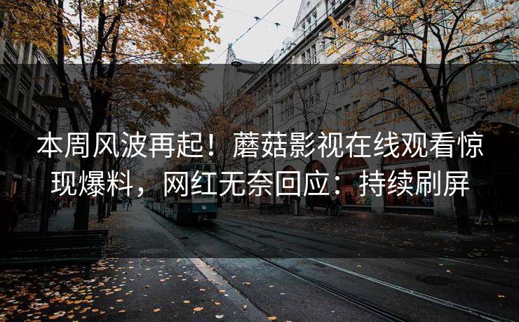 本周风波再起！蘑菇影视在线观看惊现爆料，网红无奈回应：持续刷屏
