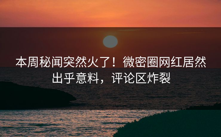 本周秘闻突然火了！微密圈网红居然出乎意料，评论区炸裂